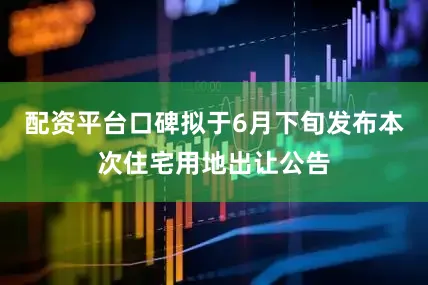 配资平台口碑拟于6月下旬发布本次住宅用地出让公告