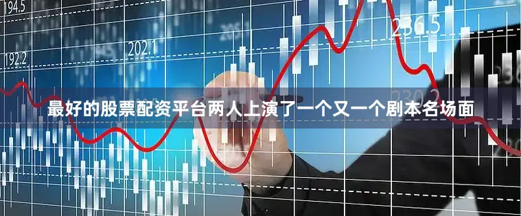 最好的股票配资平台两人上演了一个又一个剧本名场面