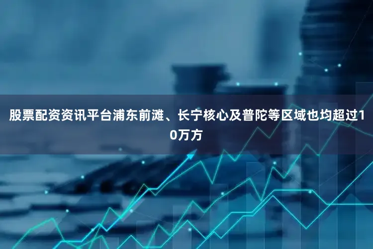 股票配资资讯平台浦东前滩、长宁核心及普陀等区域也均超过10万方