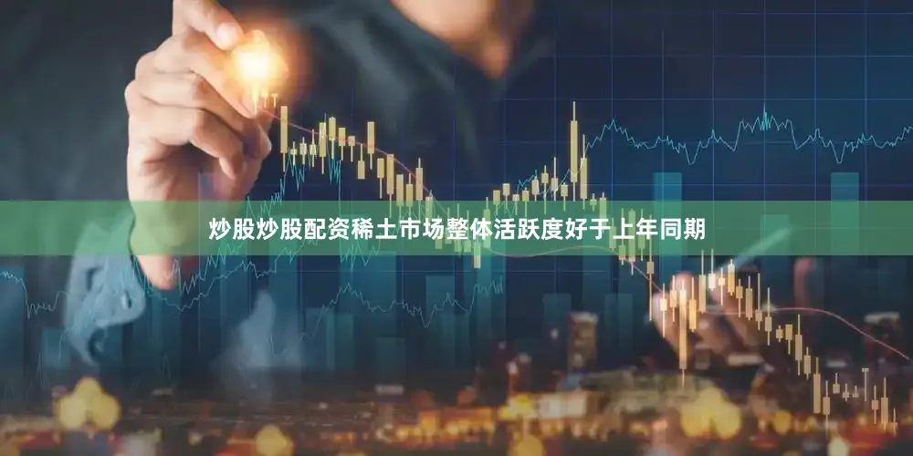 炒股炒股配资稀土市场整体活跃度好于上年同期