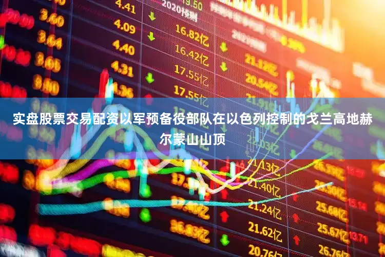 实盘股票交易配资以军预备役部队在以色列控制的戈兰高地赫尔蒙山山顶
