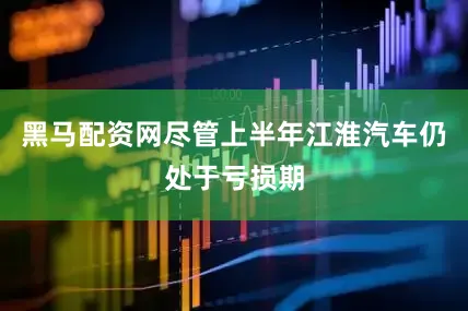 黑马配资网尽管上半年江淮汽车仍处于亏损期