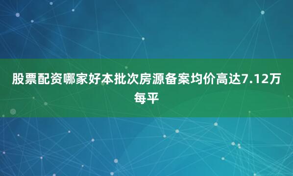 股票配资哪家好本批次房源备案均价高达7.12万每平
