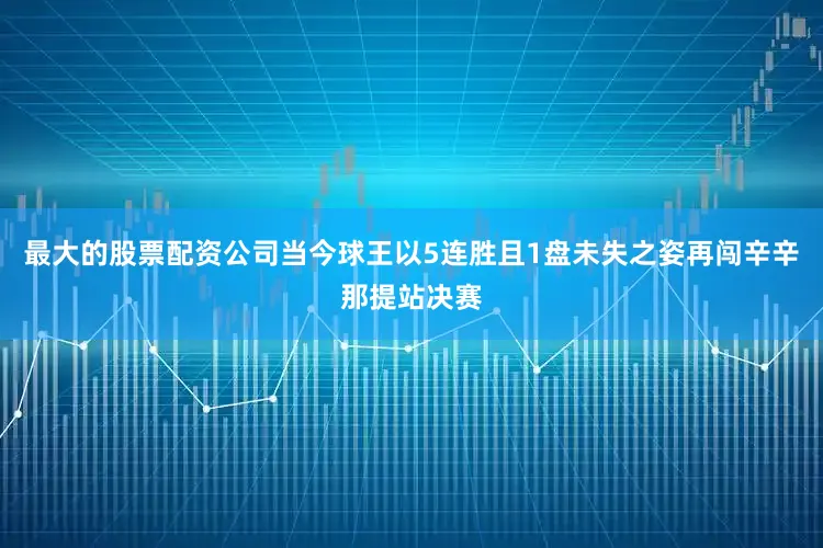最大的股票配资公司当今球王以5连胜且1盘未失之姿再闯辛辛那提站决赛