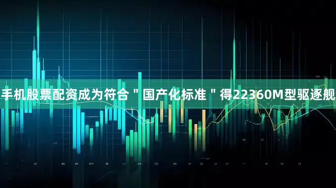 手机股票配资成为符合＂国产化标准＂得22360M型驱逐舰